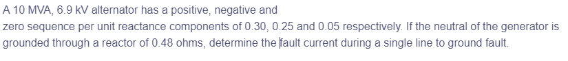 A 10 MVA, 6.9 kV alternator has a positive, negative and
zero sequence per unit reactance components of 0.30, 0.25 and 0.05 respectively. If the neutral of the generator is
grounded through a reactor of 0.48 ohms, determine the fault current during a single line to ground fault.
