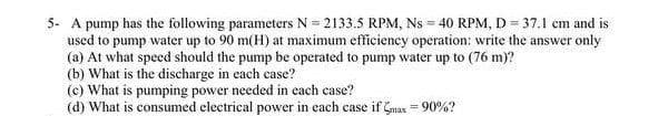5- A pump has the following parameters N= 2133.5 RPM, Ns = 40 RPM, D = 37.1 cm and is
used to pump water up to 90 m(H) at maximum efficiency operation: write the answer only
(a) At what speed should the pump be operated to pump water up to (76 m)?
(b) What is the discharge in each case?
(c) What is pumping power needed in each case?
(d) What is consumed electrical power in each case if Gmax = 90%?

