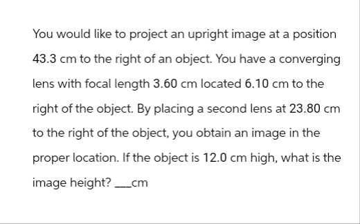 You would like to project an upright image at a position
43.3 cm to the right of an object. You have a converging
lens with focal length 3.60 cm located 6.10 cm to the
right of the object. By placing a second lens at 23.80 cm
to the right of the object, you obtain an image in the
proper location. If the object is 12.0 cm high, what is the
image height?____cm