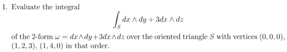 1. Evaluate the integral
[dx A
S
dx Ady + 3dx ^ dz
of the 2-form w=dx^dy+3dx^dz over the oriented triangle S with vertices (0, 0, 0),
(1,2,3), (1, 4, 0) in that order.