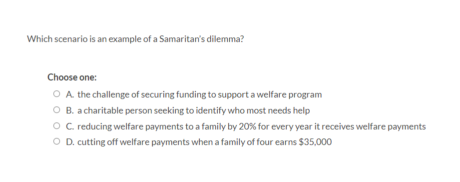 Which scenario is an example of a Samaritan's dilemma?
Choose one:
O A. the challenge of securing funding to support a welfare program
O B. a charitable person seeking to identify who most needs help
O C. reducing welfare payments to a family by 20% for every year it receives welfare payments
O D. cutting off welfare payments when a family of four earns $35,000
