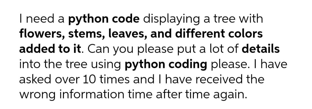 I need a python code displaying a tree with
flowers, stems, leaves, and different colors
added to it. Can you please put a lot of details
into the tree using python coding please. I have
asked over 10 times and I have received the
wrong information time after time again.
