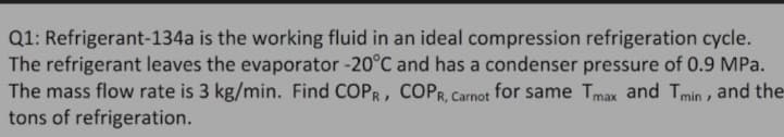 Q1: Refrigerant-134a is the working fluid in an ideal compression refrigeration cycle.
The refrigerant leaves the evaporator -20°C and has a condenser pressure of 0.9 MPa.
The mass flow rate is 3 kg/min. Find COPR, COPR, Carnot for same Tmax and Tmin , and the
tons of refrigeration.
