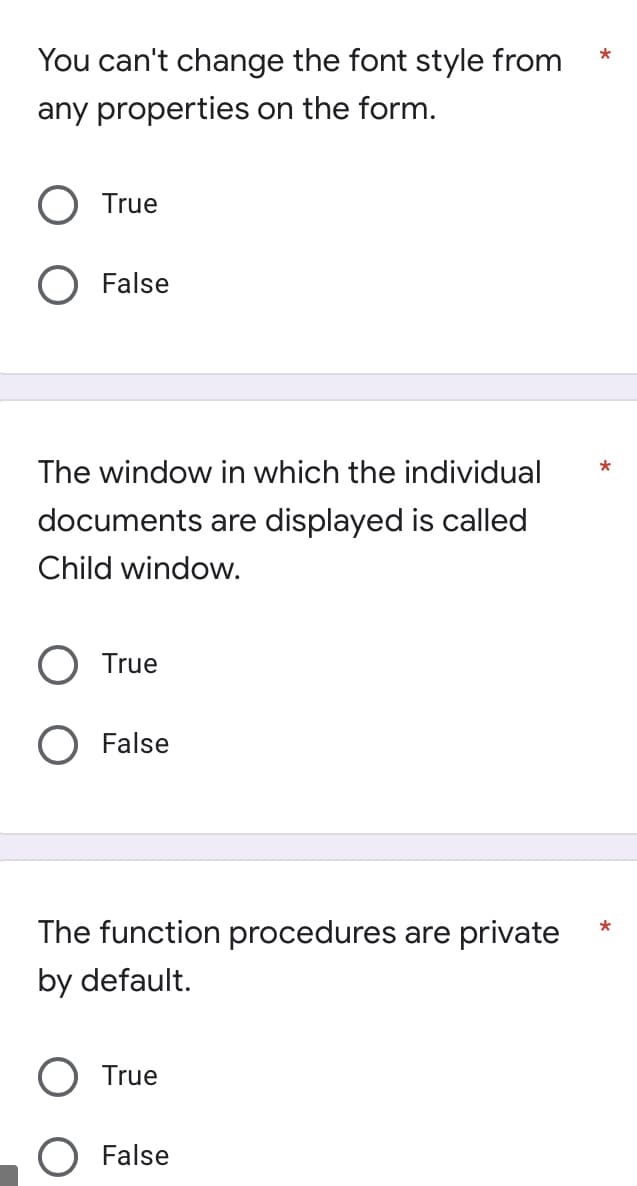 *
You can't change the font style from
any properties on the form.
O True
O False
The window in which the individual
*
documents are displayed is called
Child window.
O True
O False
*
The function procedures are private
by default.
O True
False