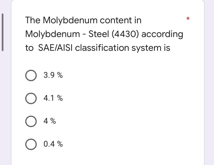 The Molybdenum content in
Molybdenum - Steel (4430) according
to SAE/AISI classification system is
O 3.9 %
O 4.1 %
O 4%
O 0.4 %
