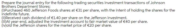 Prepare the journal entry for the following trading securities investment transactions of Johnson
Brothers Department Stores:
(1)Purchased 460 Jefferson Foods shares at €31 per share, with the intent of holding the shares for the
indefinite future.
(ii)Received cash dividend of €1.40 per share on the Jefferson investment.
(ii)At year-end, adjusted the investment account to fair market value of €40 per share.
(iv)old the Jefferson shares for the market price of €20 per share.
