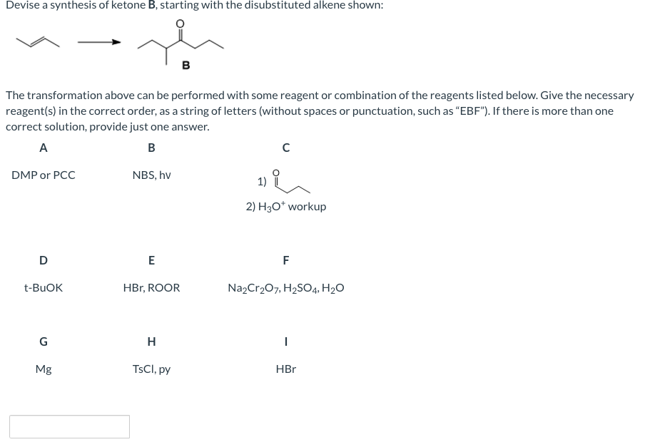 Devise a synthesis of ketone B, starting with the disubstituted alkene shown:
в
The transformation above can be performed with some reagent or combination of the reagents listed below. Give the necessary
reagent(s) in the correct order, as a string of letters (without spaces or punctuation, such as "EBF"). If there is more than one
correct solution, provide just one answer.
А
B
DMP or PCC
NBS, hv
2) H30* workup
D
E
F
t-BUOK
HBr, ROOR
Na,Cr207, H2SO4, H2O
G
H
Mg
TSCI, py
HBr
