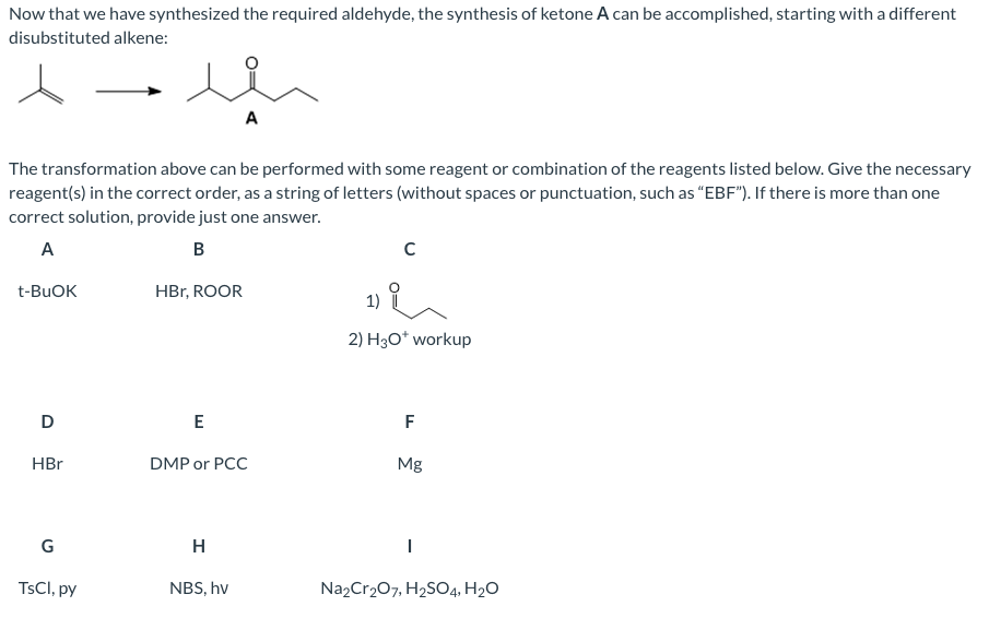 Now that we have synthesized the required aldehyde, the synthesis of ketone A can be accomplished, starting with a different
disubstituted alkene:
A
The transformation above can be performed with some reagent or combination of the reagents listed below. Give the necessary
reagent(s) in the correct order, as a string of letters (without spaces or punctuation, such as “EBF"). If there is more than one
correct solution, provide just one answer.
A
B
t-BUOK
HBr, ROOR
1)
2) H3O* workup
D
F
HBr
DMP or PCC
Mg
G
H
TSCI, py
NBS, hv
Na2Cr207, H2SO4, H2O

