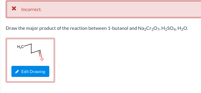 X Incorrect.
Draw the major product of the reaction between 1-butanol and Na2Cr207, H2SO4, H2O.
H,C-
Edit Drawing
