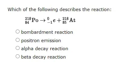 Which of the following describes the reaction:
218 Po →°,e+ 218 At
84
85
O bombardment reaction
O positron emission
O alpha decay reaction
O beta decay reaction
