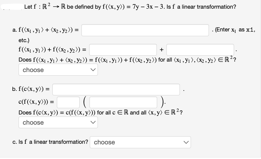 Let f: R
R be defined by f((x, y)) = 7y - 3x - 3. Is f a linear transformation?
a. f((x₁, y₁) + (x₂, Y₂)) =
etc.)
f((x₁, y₁) + f((x₂, y₂)) =
+
Does f((x1, y₁) + (x2, Y2 )) = f ((x₁, №₁ )) + f((x2, №₁)) for all (x₁, №₁), (x2, Y₂ ) ER ²?
choose
b. f (c(x, y)) =
c(f((x, y))) =
Does f(c(x, y)) = c(f ((x, y))) for all c ER and all (x, y) ER ²?
choose
c. Is f a linear transformation? choose
. (Enter x₁ as x1,
<
