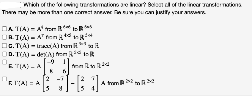 Which of the following transformations are linear? Select all of the linear transformations.
There may be more than one correct answer. Be sure you can justify your answers.
OA. T(A) = A4 from R
OB. T(A) = AT from R
to R 6x6
to R
c. T(A) = trace(A) from R to R
D. T(A) = det(A) from R 5x5 to R
) = A[ ²-3
A [²/3
E. T(A) = A
F. T(A) = A
4x5
8 6
2 -7
5 8
5x4
from R to R 2x2
2
-1/²3
5
7
4
A from R
2x2
to R 2x2