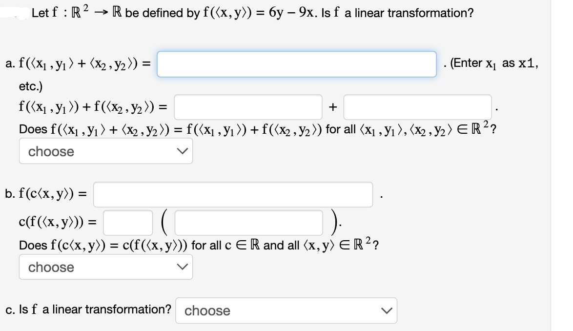 2
Let f : R ² → R be defined by f((x, y)) = 6y – 9x. Is f a linear transformation?
a. f ((x₁, y₁ ) + (x2, y₂)) =
etc.)
f((x₁, y₁)) + f((x₂, Y₂ )) =
+
Does f((x₁, y₁) + (x2 , Y2 )) = f ((x1, Y₁ )) + f((x2, Y₂ )) for all (x1, Y1 ), (x2 , Y₂ ) E R ²?
choose
b. f(c(x, y)) =
c(f ((x, y))) =
Does f(c(x, y)) = c(f ((x, y))) for all c ER and all (x, y) =R ²?
choose
c. Is f a linear transformation? choose
. (Enter x₁ as x1,