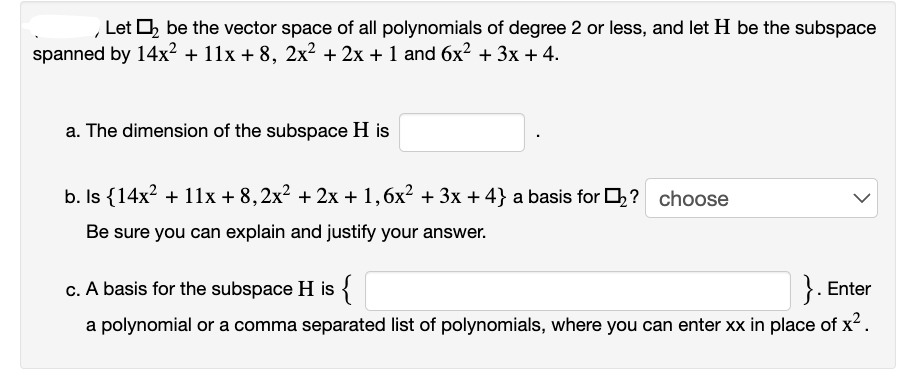 Let ₂ be the vector space of all polynomials of degree 2 or less, and let H be the subspace
spanned by 14x² + 11x +8, 2x² + 2x + 1 and 6x² + 3x + 4.
a. The dimension of the subspace H is
b. Is {14x² + 11x + 8,2x² + 2x + 1,6x² + 3x +4} a basis for ₂? choose
Be sure you can explain and justify your answer.
c. A basis for the subspace H is {
}. Enter
a polynomial or a comma separated list of polynomials, where you can enter xx in place of x².