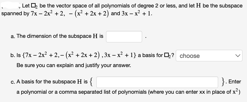 ., Let ₂ be the vector space of all polynomials of degree 2 or less, and let H be the subspace
spanned by 7x − 2x² +2, − (x² + 2x + 2) and 3x − x² + 1.
a. The dimension of the subspace H is
b. Is {7x - 2x² +2,- (x² + 2x + 2), 3x − x² + 1} a basis for ₂? choose
Be sure you can explain and justify your answer.
c. A basis for the subspace H is {
}. Enter
a polynomial or a comma separated list of polynomials (where you can enter xx in place of x²)