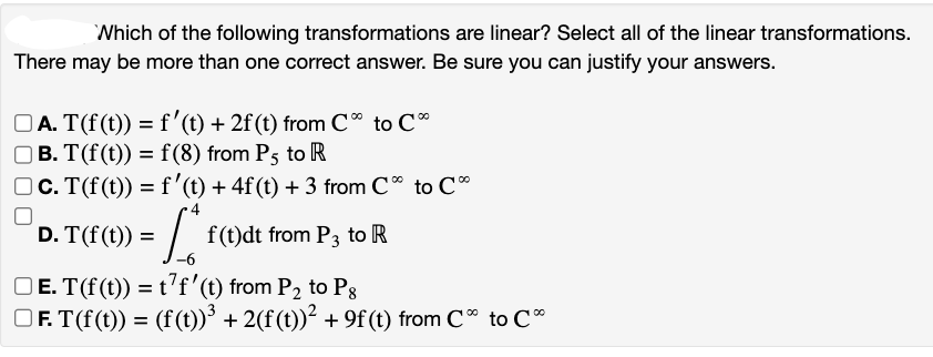 Which of the following transformations are linear? Select all of the linear transformations.
There may be more than one correct answer. Be sure you can justify your answers.
□A. T(f(t)) = f'(t) + 2f (t) from C° to C
□ B. T(f(t)) = f(8) from P5 to R
□c. T(f(t)) = f'(t) + 4f (t) + 3 from Co to C
f(t)dt from P3 to R
D. T(f(t)) =
ܡ
ܢ
□E. T(f(t)) = t'f' (t) from P₂ to Ps
□F. T(f(t)) = (f(t))³ + 2(f(t))² + 9f (t) from C* to C*