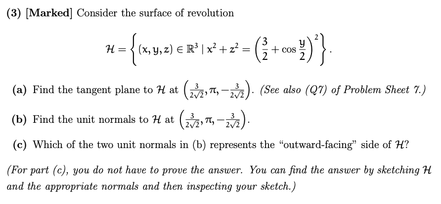 (3) [Marked] Consider the surface of revolution
= {(x,y
(x, y, z) € R³ | x² + z²
*-{\306842-({+1})}
H =
=
cos
(a) Find the tangent plane to H at (23/2,π, -23¾½). (See also (Q7) of Problem Sheet 7.)
(b) Find the unit normals to H at (23/2, π,
2√2
(2√21π-232).
(c) Which of the two unit normals in (b) represents the "outward-facing" side of H?
(For part (c), you do not have to prove the answer. You can find the answer by sketching H
and the appropriate normals and then inspecting your sketch.)