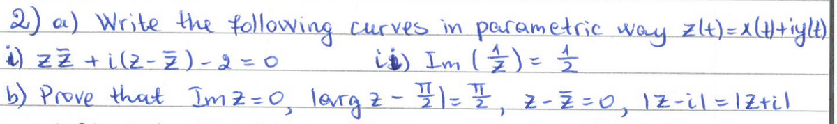2) a) Write the following curves in parametric way z(t) = x (H)+iy|t)|
is) Im ( 2 ) = ½-½
i) zz + i (z-7)-2=0
b) Prove that Imz=0, larg 2 - 11 = 1, Z-Z=0, 1z-il = Z+i