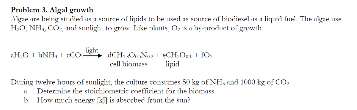 Problem 3. Algal growth
Algae are being studied as a source of lipids to be used as source of biodiesel as a liquid fuel. The algae use
H₂O, NH3, CO2, and sunlight to grow. Like plants, O₂ is a by-product of growth.
aH₂O + bNH3 + CCO
light
dCH1.800.5N0.2 + eCH₂O0.1 + fO₂
cell biomass lipid
During twelve hours of sunlight, the culture consumes 50 kg of NH3 and 1000 kg of CO2.
a. Determine the stoichiometric coefficient for the biomass.
b. How much energy [kJ] is absorbed from the sun?
