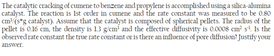 The catalytic cracking of cumene to benzene and propylene is accomplished using a silica-alumina
catalyst. The reaction is 1st order in cumene and the rate constant was measured to be 0.80
cm³/(s*g catalyst). Assume that the catalyst is composed of spherical pellets. The radius of the
pellet is 0.16 cm, the density is 1.3 g/cm³ and the effective diffusivity is 0.0008 cm² s²¹. Is the
observed rate constant the true rate constant or is there an influence of pore diffusion? Justify your
answer.