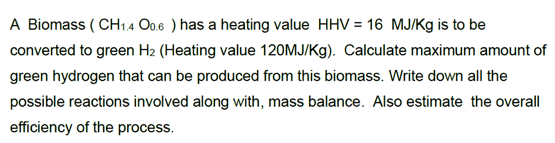 A Biomass (CH1.4 O0.6 ) has a heating value HHV = 16 MJ/Kg is to be
converted to green H₂ (Heating value 120MJ/Kg). Calculate maximum amount of
green hydrogen that can be produced from this biomass. Write down all the
possible reactions involved along with, mass balance. Also estimate the overall
efficiency of the process.