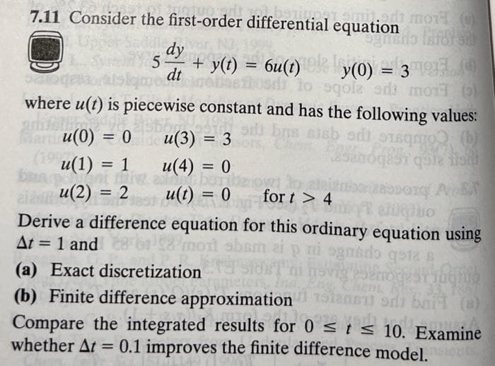 7.11 Consider the first-order differential equation
dy
5 + y(t) = 6u(t)
dt
que atinoast
y(0) = 3
patoge
to
sqola odds mor )
where u(t) is piecewise constant and has the following values:
did
Martu(0) = 0
29
si bus sieb s
sqm
25an6q851 que tien
(b)
u(3) = 3
petamil.edi MOTH (
ognano Isfol sit
(19 u(1) = 1
u(4) = 0
bara
anni fine arborbenow!
u(2) = 2
u(t) = 0
RODOTC AE
fort > 4
ezogibo
Derive a difference equation for this ordinary equation using
At = 1 and
58 mont abam
ni ognido qsta
(a) Exact discretization
(b) Finite difference approximation
Compare the integrated results for 0 ≤ t ≤ 10. Examine
whether At = 0.1 improves the finite difference model.sions
nevig 252more strugu
Eng, Chem. RS,
1867
stansu od bail (s)