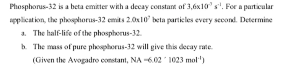 Phosphorus-32 is a beta emitter with a decay constant of 3,6x107 s'. For a particular
application, the phosphorus-32 emits 2.0x10" beta particles every second. Determine
a. The half-life of the phosphorus-32.
b. The mass of pure phosphorus-32 will give this decay rate.
(Given the Avogadro constant, NA =6.02 ´ 1023 mol·')
