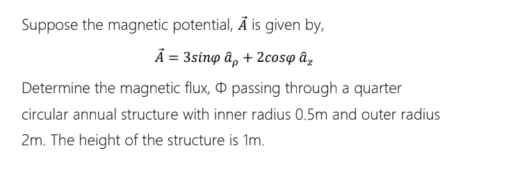Suppose the magnetic potential, Ã is given by,
Ã = 3sinp â, + 2cosp âz
Determine the magnetic flux, ¤ passing through a quarter
circular annual structure with inner radius 0.5m and outer radius
2m. The height of the structure is 1m.
