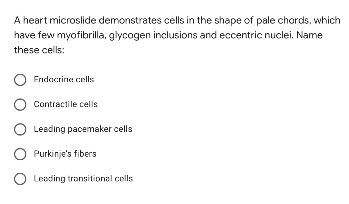 A heart microslide demonstrates cells in the shape of pale chords, which
have few myofibrilla, glycogen inclusions and eccentric nuclei. Name
these cells:
Endocrine cells
Contractile cells
Leading pacemaker cells
O Purkinje's fibers
O Leading transitional cells
