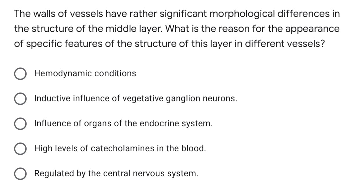 The walls of vessels have rather significant morphological differences in
the structure of the middle layer. What is the reason for the appearance
of specific features of the structure of this layer in different vessels?
Hemodynamic conditions
Inductive influence of vegetative ganglion neurons.
Influence of organs of the endocrine system.
High levels of catecholamines in the blood.
Regulated by the central nervous system.
