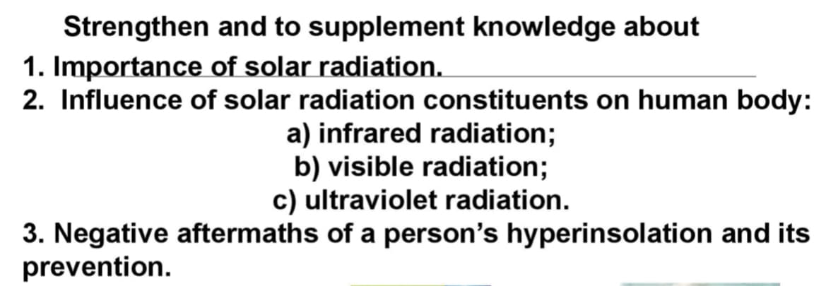 Strengthen
and to supplement knowledge about
1. Importance of solar radiation.
2. Influence of solar radiation constituents on human body:
a) infrared radiation;
b) visible radiation;
c) ultraviolet radiation.
3. Negative aftermaths of a person's hyperinsolation and its
prevention.