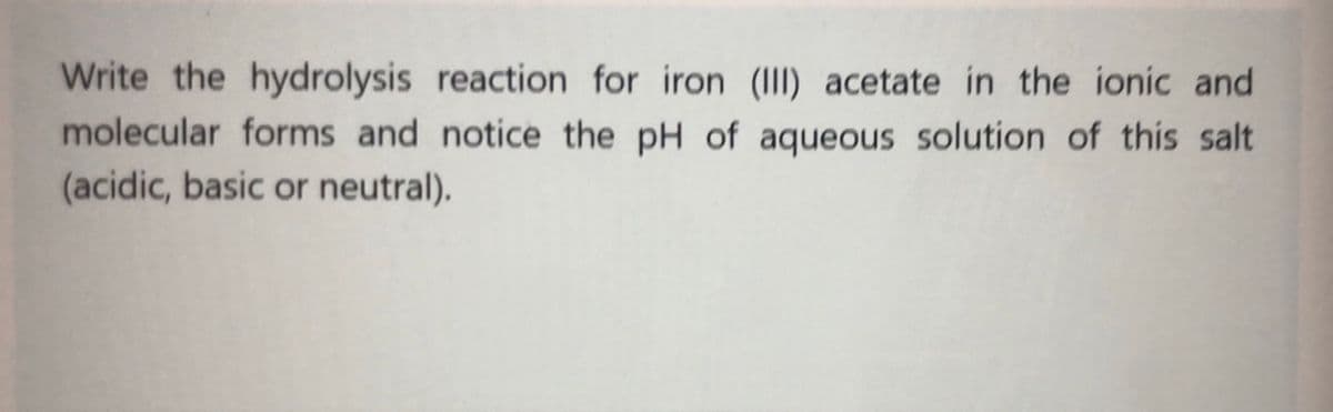 Write the hydrolysis reaction for iron (III) acetate in the ionic and
molecular forms and notice the pH of aqueous solution of this salt
(acidic, basic or neutral).
