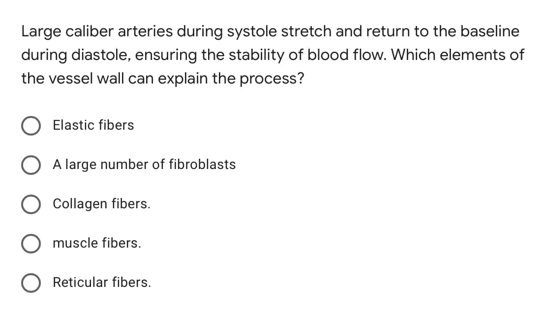 Large caliber arteries during systole stretch and return to the baseline
during diastole, ensuring the stability of blood flow. Which elements of
the vessel wall can explain the process?
Elastic fibers
A large number of fibroblasts
Collagen fibers.
muscle fibers.
Reticular fibers.
