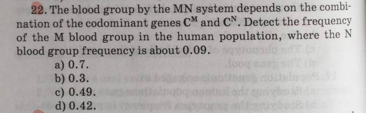 22. The blood group by the MN system depends on the combi-
nation of the codominant genes CM and CN. Detect the frequency
of the M blood group in the human population, where the N
blood group frequency is about 0.09. sqy
oog
a) 0.7.
b) 0.3.
c) 0.49.
d) 0.42.