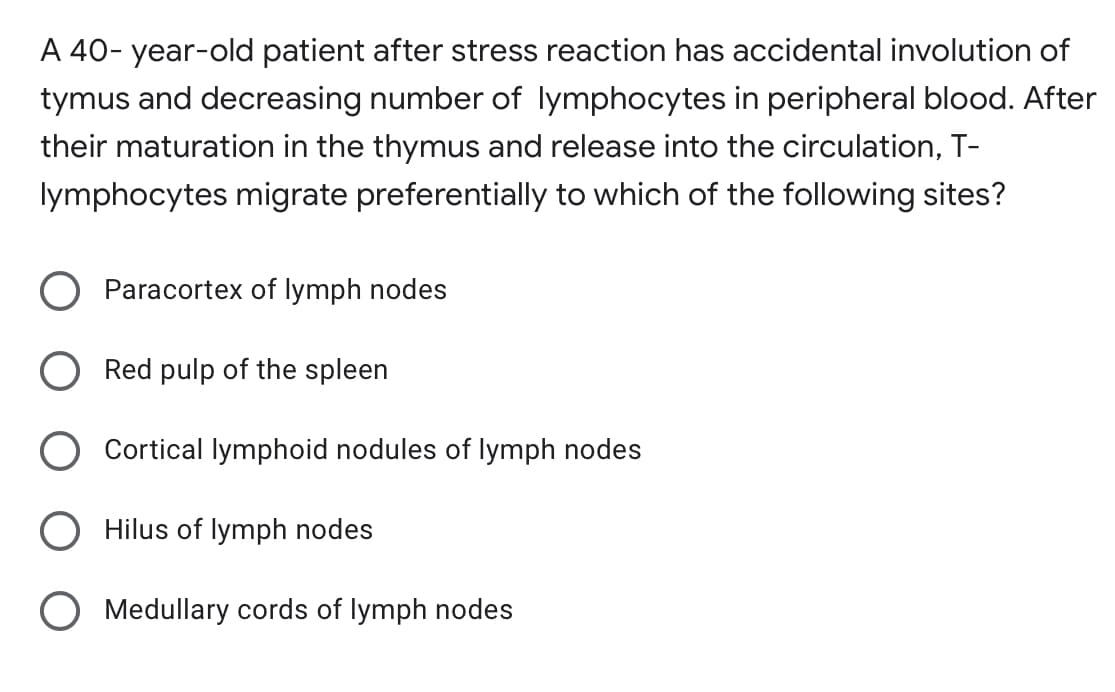 A 40- year-old patient after stress reaction has accidental involution of
tymus and decreasing number of lymphocytes in peripheral blood. After
their maturation in the thymus and release into the circulation, T-
lymphocytes migrate preferentially to which of the following sites?
Paracortex of lymph nodes
Red pulp of the spleen
O Cortical lymphoid nodules of lymph nodes
Hilus of lymph nodes
O Medullary cords of lymph nodes
