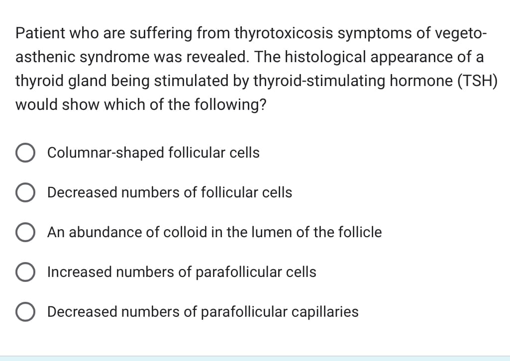 Patient who are suffering from thyrotoxicosis symptoms of vegeto-
asthenic syndrome was revealed. The histological appearance of a
thyroid gland being stimulated by thyroid-stimulating hormone (TSH)
would show which of the following?
Columnar-shaped follicular cells
Decreased numbers of follicular cells
An abundance of colloid in the lumen of the follicle
Increased numbers of parafollicular cells
O Decreased numbers of parafollicular capillaries