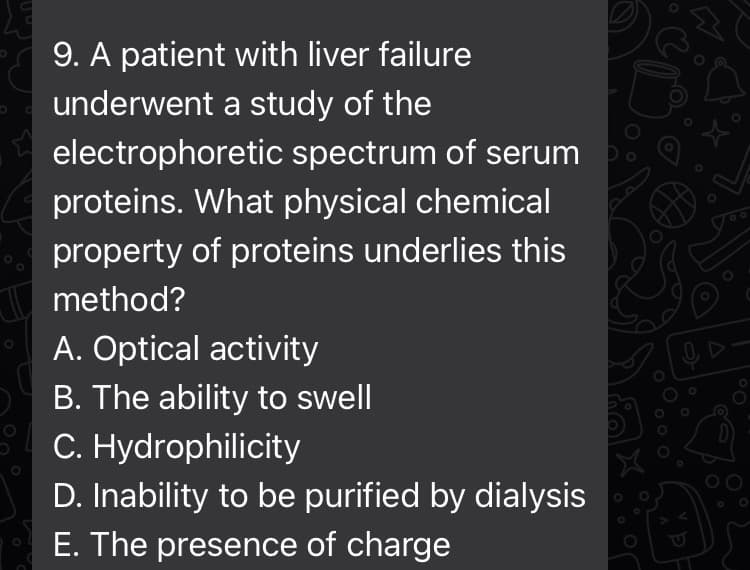 9. A patient with liver failure
underwent a study of the
electrophoretic spectrum of serum
proteins. What physical chemical
property of proteins underlies this
method?
A. Optical activity
B. The ability to swell
C. Hydrophilicity
D. Inability to be purified by dialysis
E. The presence of charge