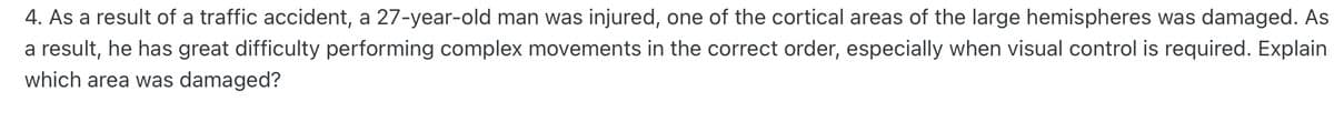 4. As a result of a traffic accident, a 27-year-old man was injured, one of the cortical areas of the large hemispheres was damaged. As
a result, he has great difficulty performing complex movements in the correct order, especially when visual control is required. Explain
which area was damaged?