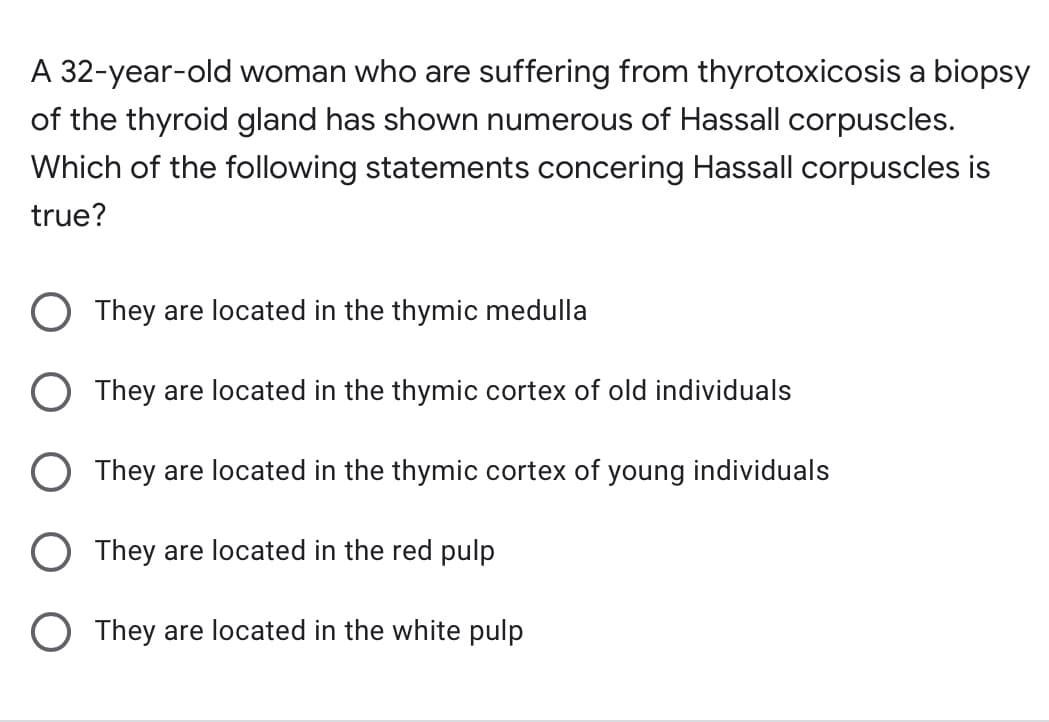 A 32-year-old woman who are suffering from thyrotoxicosis a biopsy
of the thyroid gland has shown numerous of Hassall corpuscles.
Which of the following statements concering Hassall corpuscles is
true?
O They are located in the thymic medulla
O They are located in the thymic cortex of old individuals
O They are located in the thymic cortex of young individuals
O They are located in the red pulp
O They are located in the white pulp
