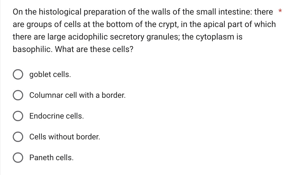 On the histological preparation of the walls of the small intestine: there *
are groups of cells at the bottom of the crypt, in the apical part of which
there are large acidophilic secretory granules; the cytoplasm is
basophilic. What are these cells?
goblet cells.
Columnar cell with a border.
O Endocrine cells.
Cells without border.
Paneth cells.