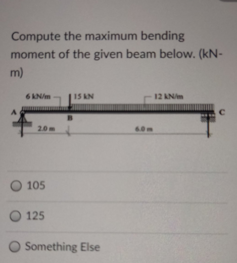 Compute the maximum bending
moment of the given beam below. (kN-
m)
6 kN/m
15 kN
12 kN/m
B
2.0m
6.0m
O 105
O 125
Something Else
