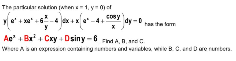 The particular solution (when x = 1, y = 0) of
y e* + xe* +6ª-4 |dx + x e* – 4+
y
cosy
|dy = 0
has the form
Ae* + Bx? + Cxy +Dsiny= 6 . Find A, B, and C.
Where A is an expression containing numbers and variables, while B, C, and D are numbers.
