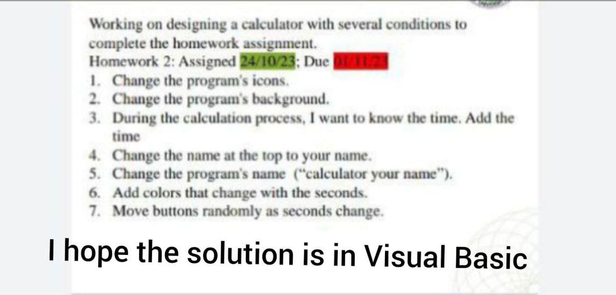 Working on designing a calculator with several conditions to
complete the homework assignment.
Homework 2: Assigned 24/10/23; Due 01/11/23
1. Change the program's icons.
2. Change the program's background.
3. During the calculation process, I want to know the time. Add the
time
4. Change the name at the top to your name.
5. Change the program's name ("calculator your name").
6. Add colors that change with the seconds.
7. Move buttons randomly as seconds change.
I hope the solution is in Visual Basic