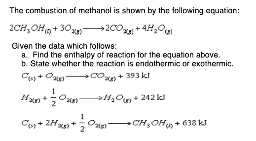The combustion of methanol is shown by the following equation:
2CH3OH (1) + 302(g) >2CO2(g) + H2O (8)
Given the data which follows:
a. Find the enthalpy of reaction for the equation above.
b. State whether the reaction is endothermic or exothermic.
C(s) + O2(g)
2(g) + 393 kJ
H2(g) +
0₂
2(g)
>H₂O(g) +242 kJ
C(s) + 2H2(g) + O2(g) -> CH₂OH (n) + 638 kJ