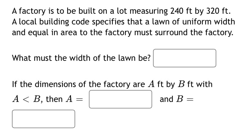A factory is to be built on a lot measuring 240 ft by 320 ft.
A local building code specifies that a lawn of uniform width
and equal in area to the factory must surround the factory.
What must the width of the lawn be?
If the dimensions of the factory are A ft by B ft with
A < B, then A
and B =
