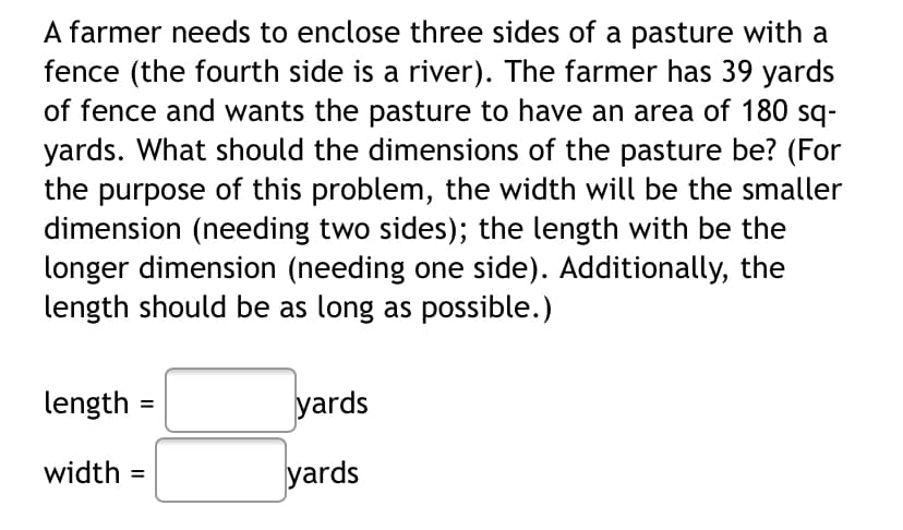 A farmer needs to enclose three sides of a pasture with a
fence (the fourth side is a river). The farmer has 39 yards
of fence and wants the pasture to have an area of 180 sq-
yards. What should the dimensions of the pasture be? (For
the purpose of this problem, the width will be the smaller
dimension (needing two sides); the length with be the
longer dimension (needing one side). Additionally, the
length should be as long as possible.)
length
yards
width =
yards

