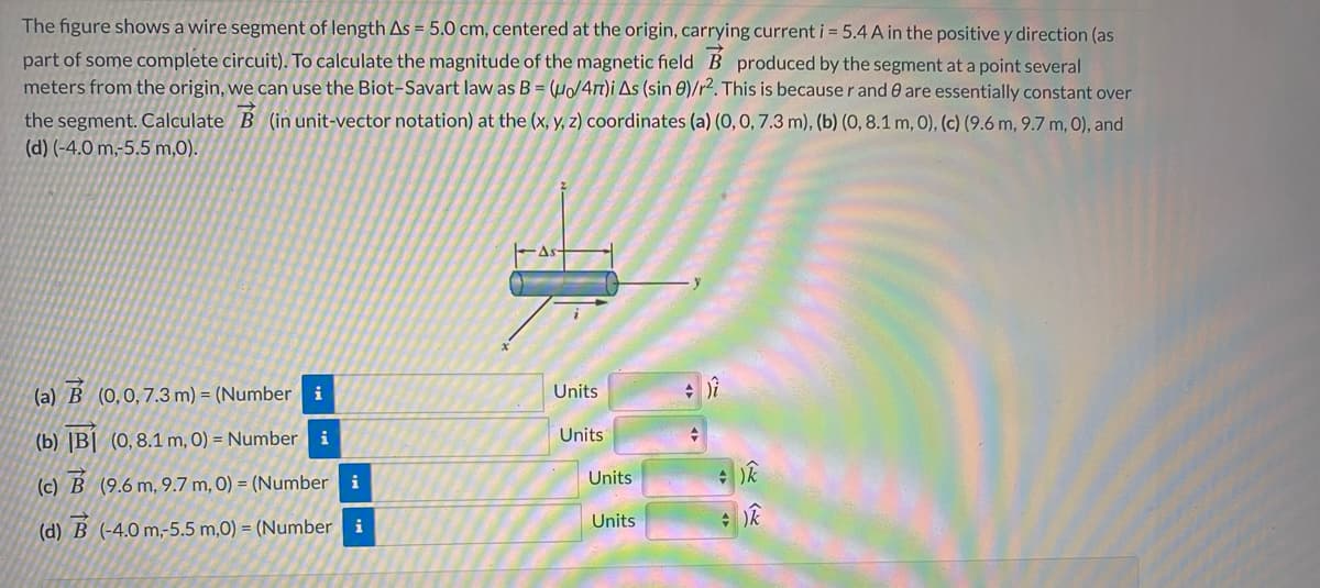 The figure shows a wire segment of length As = 5.0 cm, centered at the origin, carrying current i = 5.4 A in the positive y direction (as
part of some complete circuit). To calculate the magnitude of the magnetic field B produced by the segment at a point several
meters from the origin, we can use the Biot-Savart law as B = (µ/4r1)i As (sin 0)/r². This is because r and 0 are essentially constant over
the segment. Calculate B (in unit-vector notation) at the (x, y, z) coordinates (a) (0, 0, 7.3 m), (b) (0, 8.1 m, O), (c) (9.6 m, 9.7 m, 0), and
(d) (-4.0 m,-5.5 m,0).
As
(a) B (0,0,7.3 m) = (Number i
Units
Units
(b) |B| (0, 8.1 m, 0) = Number i
Units
(c) B (9.6 m, 9.7 m, 0) = (Number i
(d) B (-4.0 m,-5.5 m,0) = (Number
i
Units
