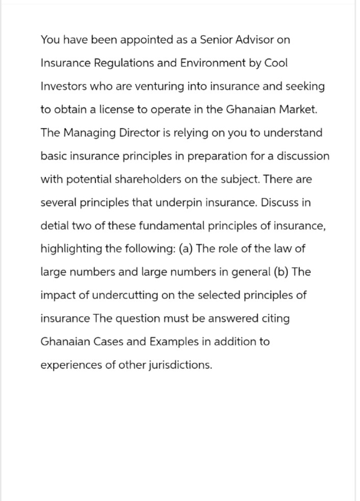 You have been appointed as a Senior Advisor on
Insurance Regulations and Environment by Cool
Investors who are venturing into insurance and seeking
to obtain a license to operate in the Ghanaian Market.
The Managing Director is relying on you to understand
basic insurance principles in preparation for a discussion
with potential shareholders on the subject. There are
several principles that underpin insurance. Discuss in
detial two of these fundamental principles of insurance,
highlighting the following: (a) The role of the law of
large numbers and large numbers in general (b) The
impact of undercutting on the selected principles of
insurance The question must be answered citing
Ghanaian Cases and Examples in addition to
experiences of other jurisdictions.