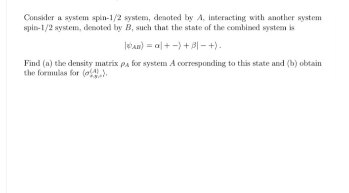 Consider a system spin-1/2 system, denoted by A, interacting with another system
spin-1/2 system, denoted by B, such that the state of the combined system is
AB) a++ B|-+).
Find (a) the density matrix PA for system A corresponding to this state and (b) obtain
the formulas for (()).