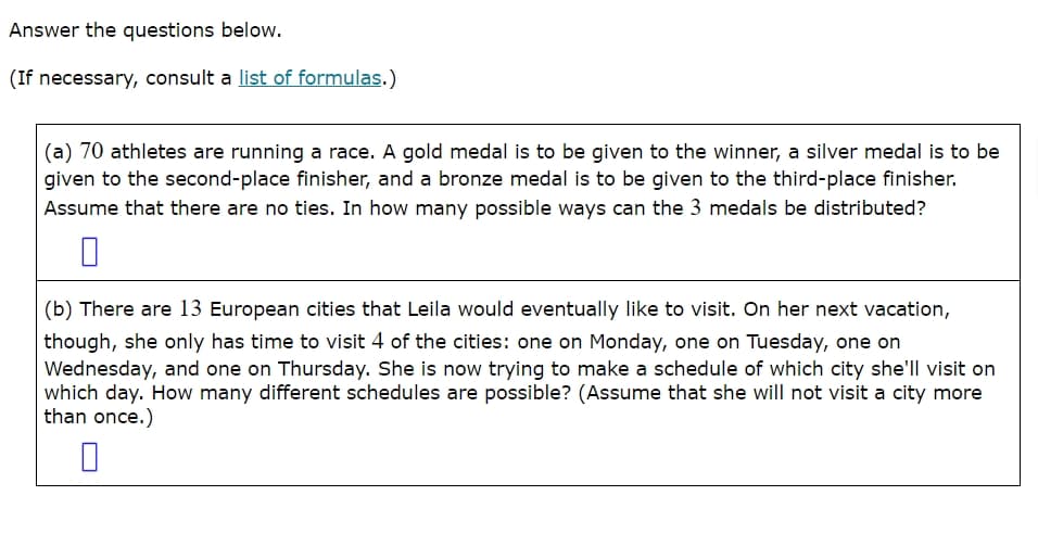 Answer the questions below.
(If necessary, consult a list of formulas.)
(a) 70 athletes are running a race. A gold medal is to be given to the winner, a silver medal is to be
given to the second-place finisher, and a bronze medal is to be given to the third-place finisher.
Assume that there are no ties. In how many possible ways can the 3 medals be distributed?
(b) There are 13 European cities that Leila would eventually like to visit. On her next vacation,
though, she only has time to visit 4 of the cities: one on Monday, one on Tuesday, one on
Wednesday, and one on Thursday. She is now trying to make a schedule of which city she'll visit on
which day. How many different schedules are possible? (Assume that she will not visit a city more
than once.)
☐